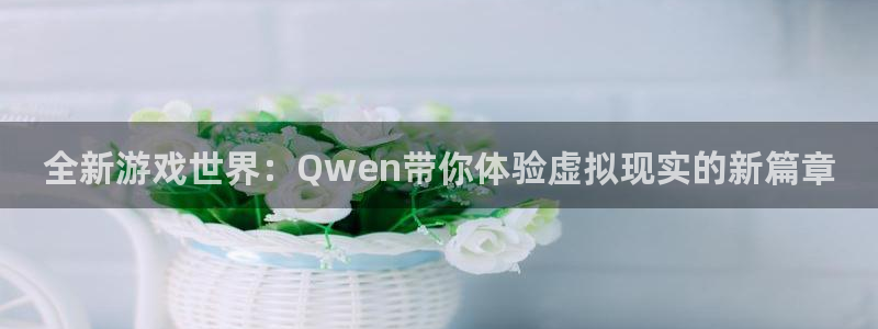长征娱乐平台官网入口：全新游戏世界：Qwen带你体验虚拟现实