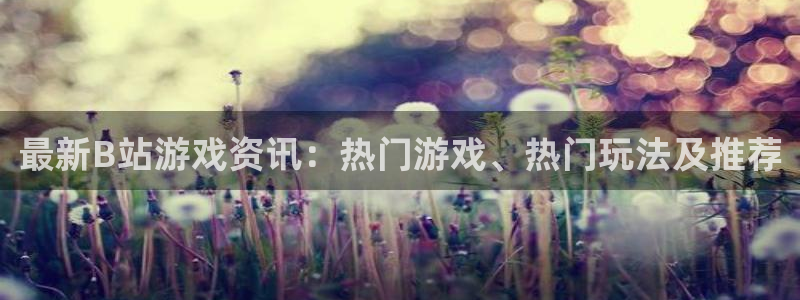 长征娱乐集团：最新B站游戏资讯：热门游戏、热门玩法及推荐